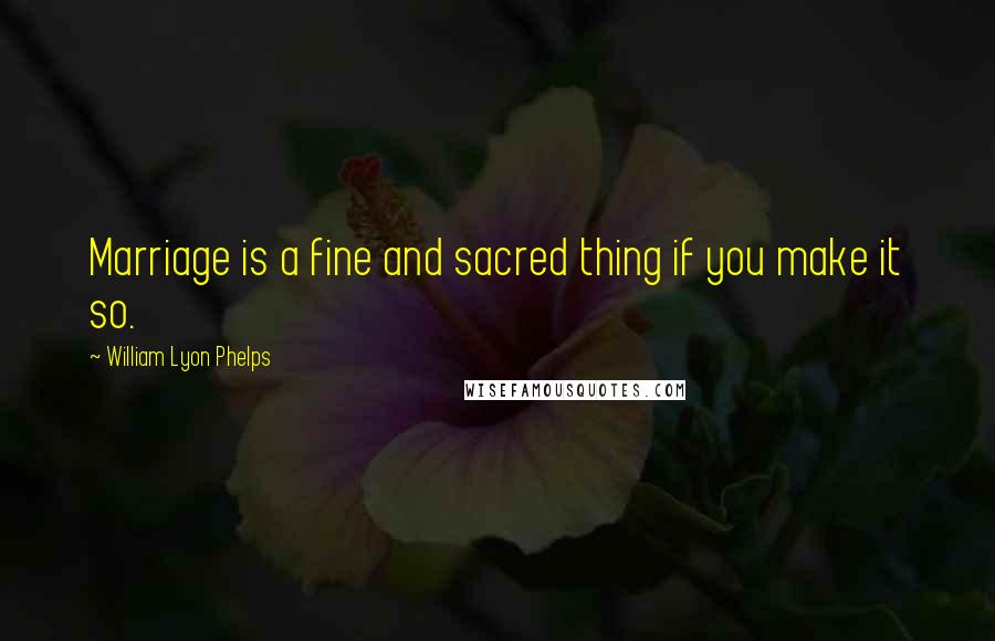 William Lyon Phelps Quotes: Marriage is a fine and sacred thing if you make it so.