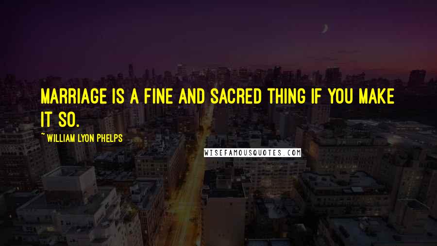 William Lyon Phelps Quotes: Marriage is a fine and sacred thing if you make it so.