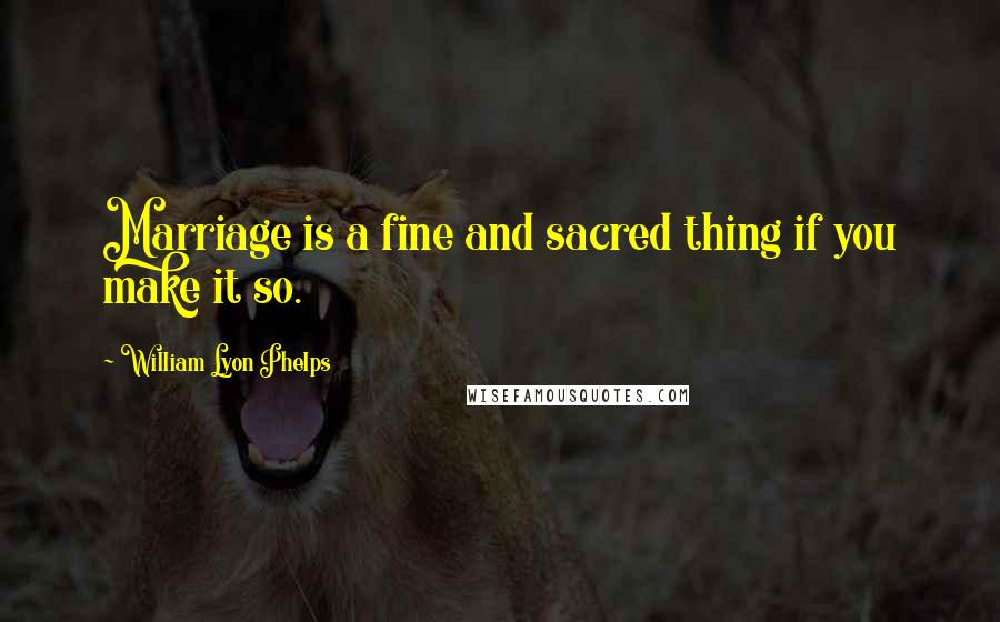 William Lyon Phelps Quotes: Marriage is a fine and sacred thing if you make it so.