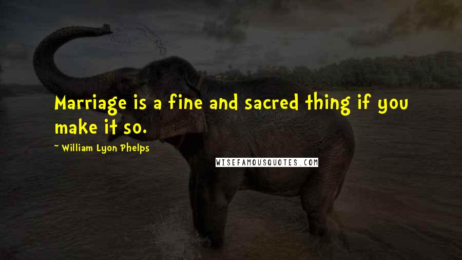 William Lyon Phelps Quotes: Marriage is a fine and sacred thing if you make it so.