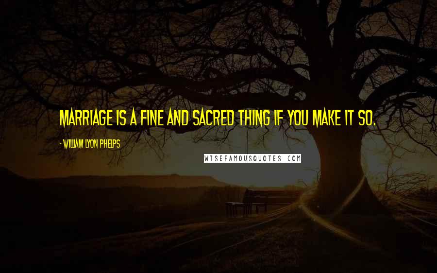 William Lyon Phelps Quotes: Marriage is a fine and sacred thing if you make it so.