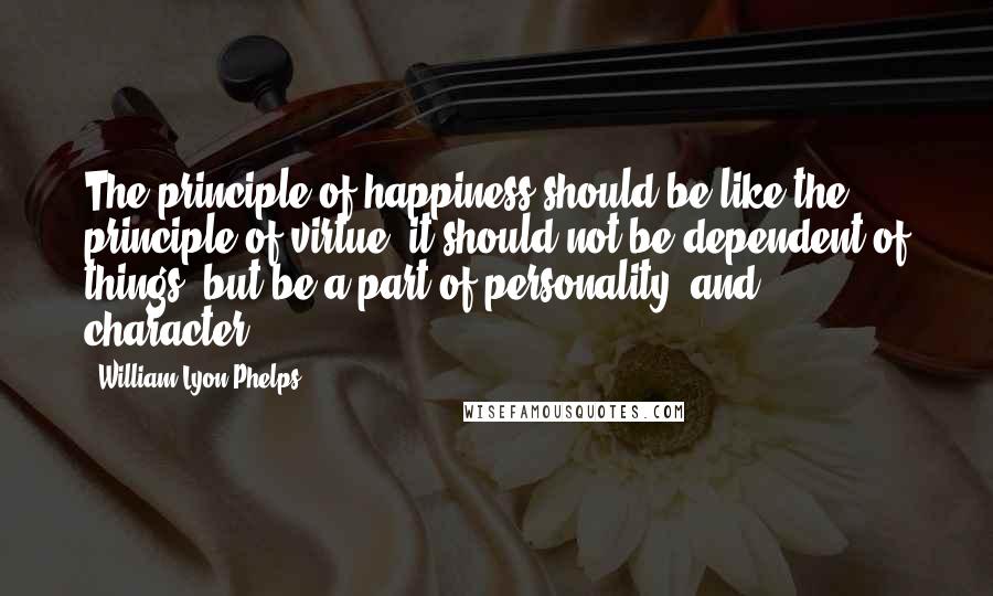 William Lyon Phelps Quotes: The principle of happiness should be like the principle of virtue: it should not be dependent of things, but be a part of personality [and character].