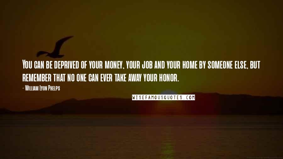 William Lyon Phelps Quotes: You can be deprived of your money, your job and your home by someone else, but remember that no one can ever take away your honor.