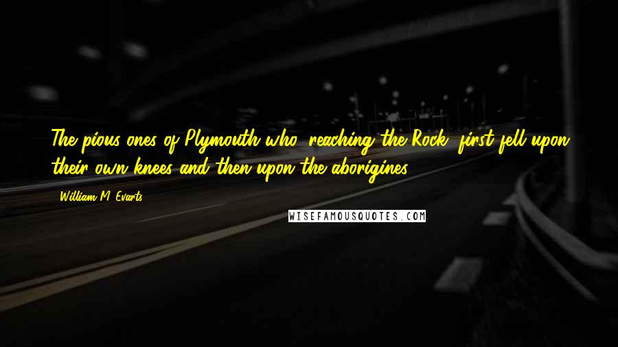 William M. Evarts Quotes: The pious ones of Plymouth who, reaching the Rock, first fell upon their own knees and then upon the aborigines.