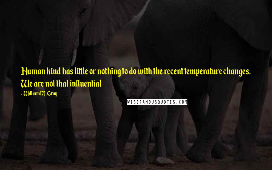 William M. Gray Quotes: Human kind has little or nothing to do with the recent temperature changes. We are not that influential