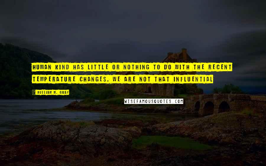 William M. Gray Quotes: Human kind has little or nothing to do with the recent temperature changes. We are not that influential