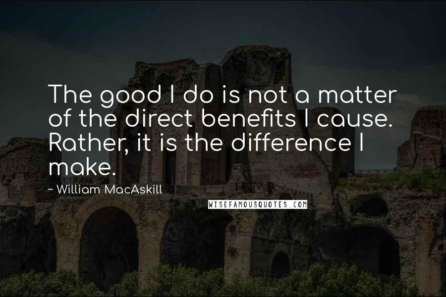 William MacAskill Quotes: The good I do is not a matter of the direct benefits I cause. Rather, it is the difference I make.