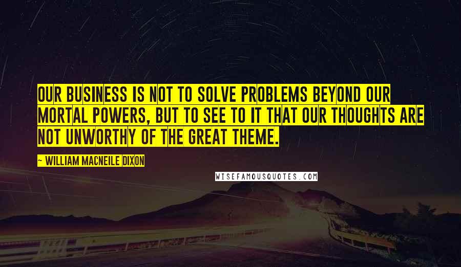 William Macneile Dixon Quotes: Our business is not to solve problems beyond our mortal powers, but to see to it that our thoughts are not unworthy of the great theme.