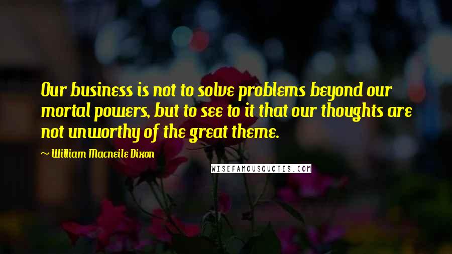 William Macneile Dixon Quotes: Our business is not to solve problems beyond our mortal powers, but to see to it that our thoughts are not unworthy of the great theme.