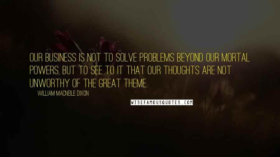 William Macneile Dixon Quotes: Our business is not to solve problems beyond our mortal powers, but to see to it that our thoughts are not unworthy of the great theme.