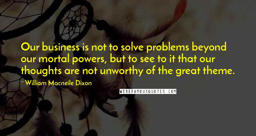 William Macneile Dixon Quotes: Our business is not to solve problems beyond our mortal powers, but to see to it that our thoughts are not unworthy of the great theme.