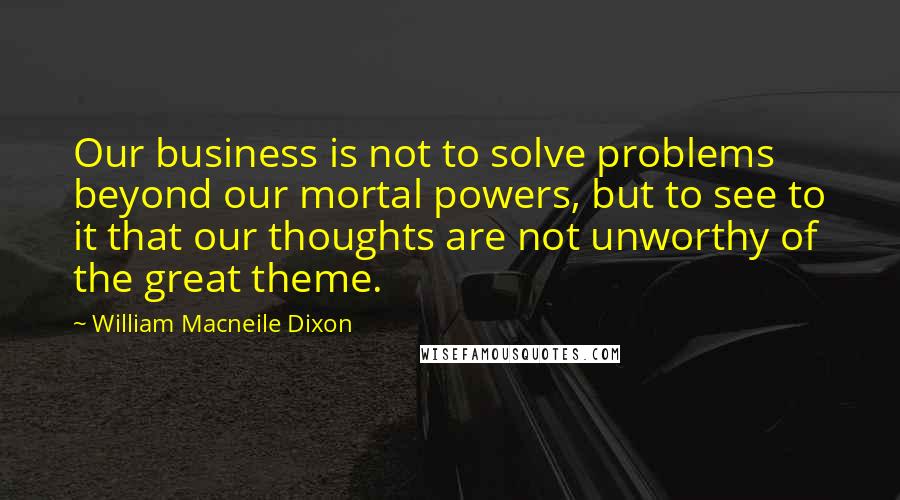 William Macneile Dixon Quotes: Our business is not to solve problems beyond our mortal powers, but to see to it that our thoughts are not unworthy of the great theme.