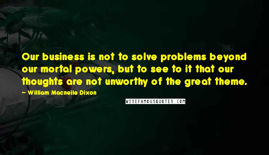 William Macneile Dixon Quotes: Our business is not to solve problems beyond our mortal powers, but to see to it that our thoughts are not unworthy of the great theme.