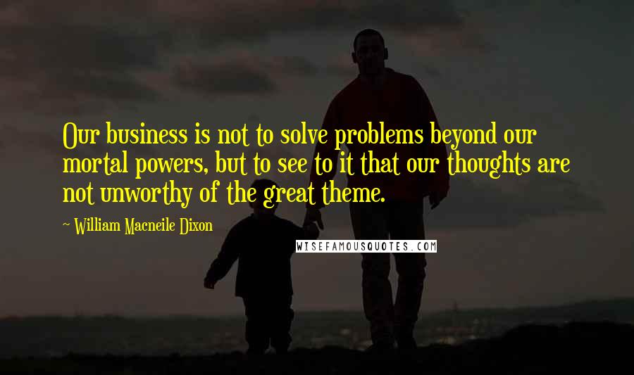 William Macneile Dixon Quotes: Our business is not to solve problems beyond our mortal powers, but to see to it that our thoughts are not unworthy of the great theme.