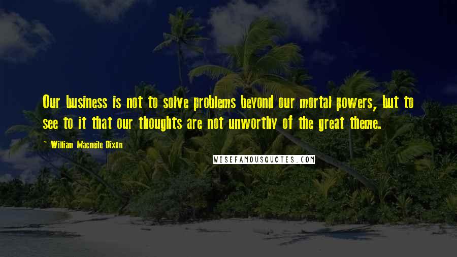 William Macneile Dixon Quotes: Our business is not to solve problems beyond our mortal powers, but to see to it that our thoughts are not unworthy of the great theme.