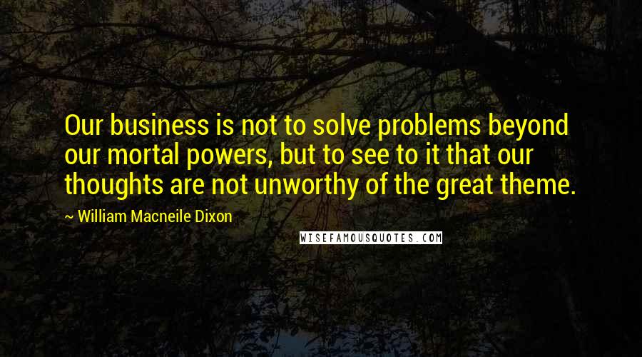 William Macneile Dixon Quotes: Our business is not to solve problems beyond our mortal powers, but to see to it that our thoughts are not unworthy of the great theme.