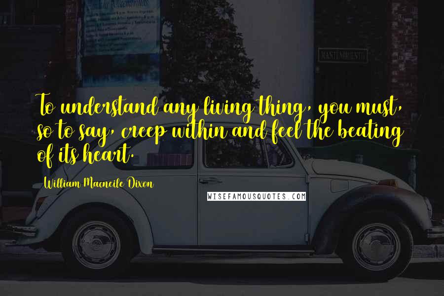 William Macneile Dixon Quotes: To understand any living thing, you must, so to say, creep within and feel the beating of its heart.