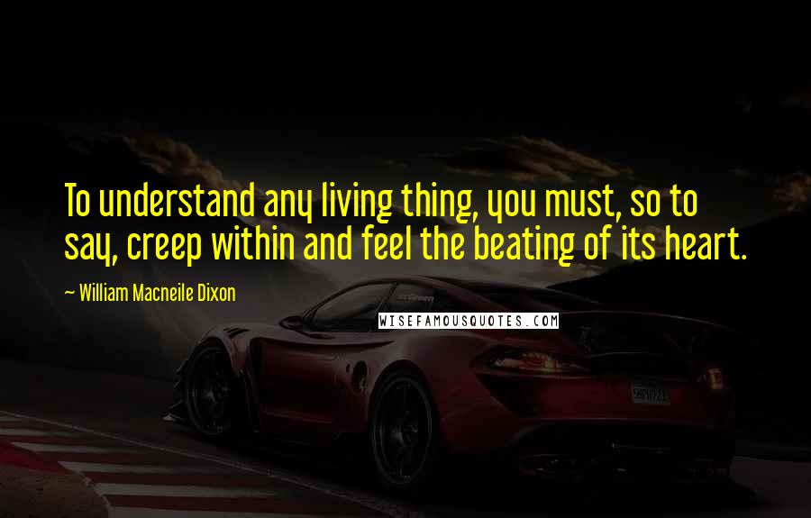 William Macneile Dixon Quotes: To understand any living thing, you must, so to say, creep within and feel the beating of its heart.
