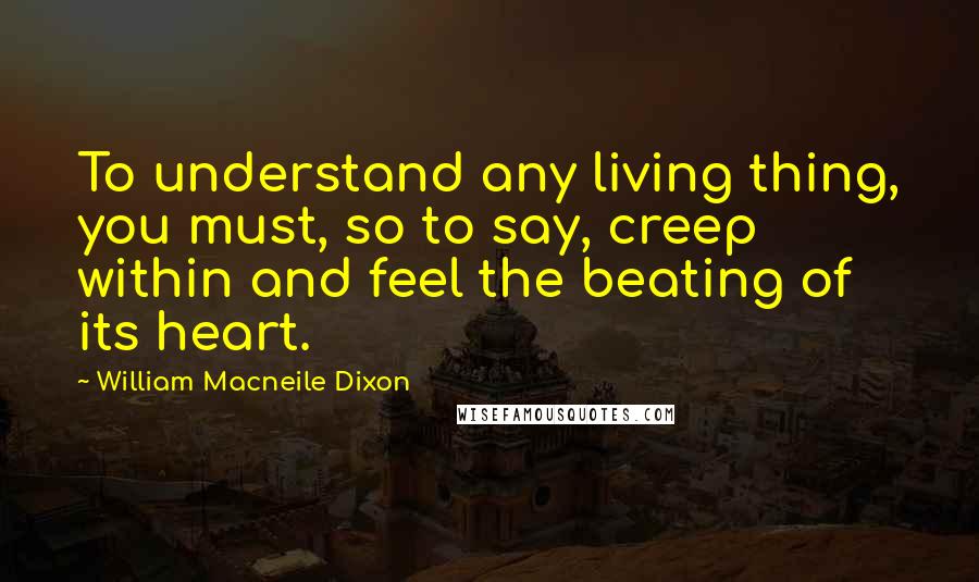William Macneile Dixon Quotes: To understand any living thing, you must, so to say, creep within and feel the beating of its heart.