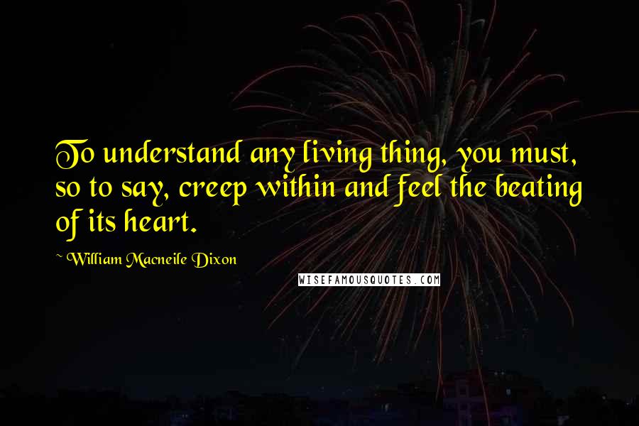 William Macneile Dixon Quotes: To understand any living thing, you must, so to say, creep within and feel the beating of its heart.