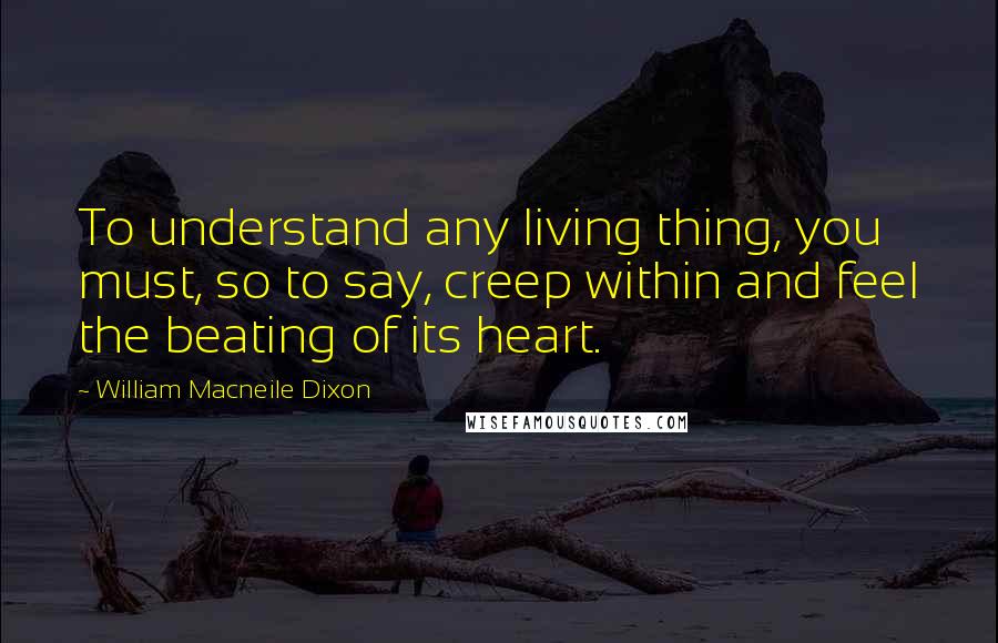 William Macneile Dixon Quotes: To understand any living thing, you must, so to say, creep within and feel the beating of its heart.