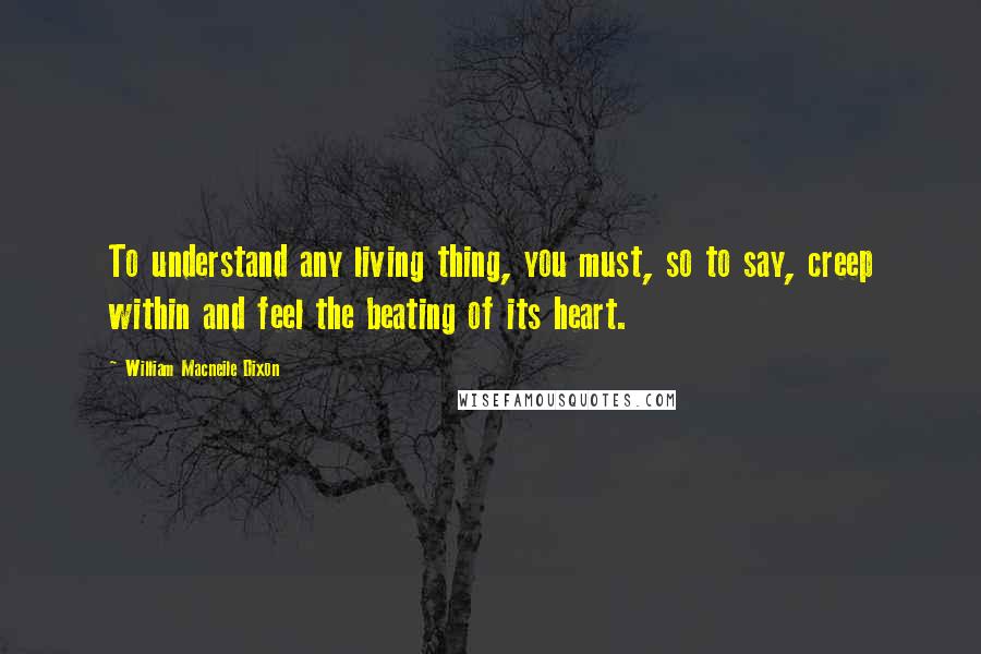William Macneile Dixon Quotes: To understand any living thing, you must, so to say, creep within and feel the beating of its heart.