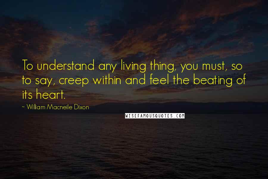 William Macneile Dixon Quotes: To understand any living thing, you must, so to say, creep within and feel the beating of its heart.