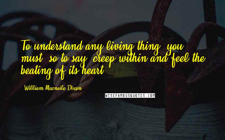 William Macneile Dixon Quotes: To understand any living thing, you must, so to say, creep within and feel the beating of its heart.