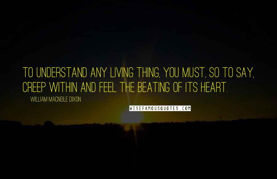 William Macneile Dixon Quotes: To understand any living thing, you must, so to say, creep within and feel the beating of its heart.