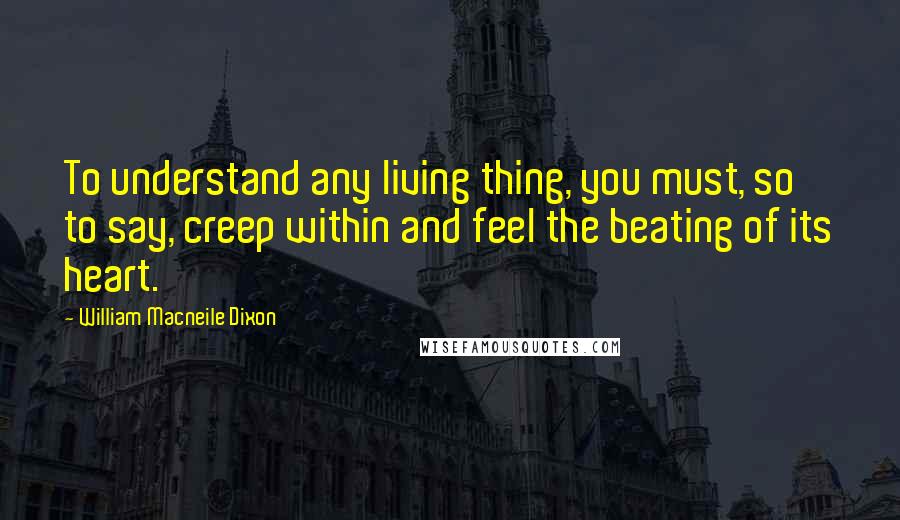 William Macneile Dixon Quotes: To understand any living thing, you must, so to say, creep within and feel the beating of its heart.