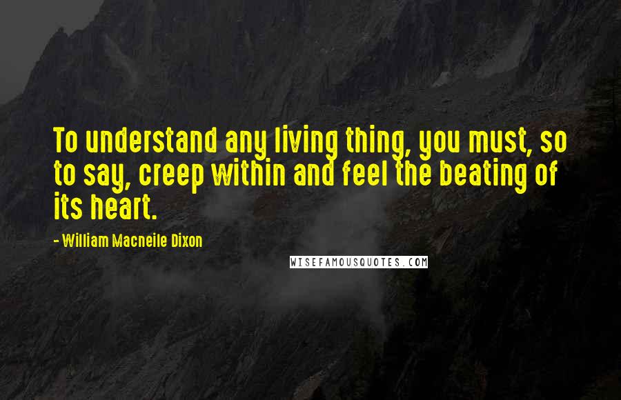 William Macneile Dixon Quotes: To understand any living thing, you must, so to say, creep within and feel the beating of its heart.