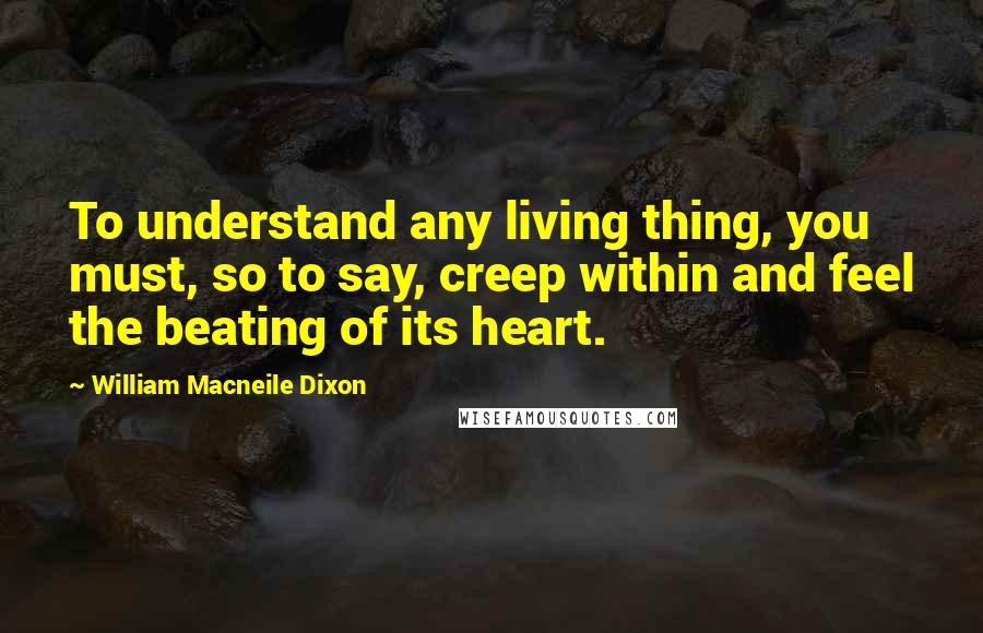 William Macneile Dixon Quotes: To understand any living thing, you must, so to say, creep within and feel the beating of its heart.