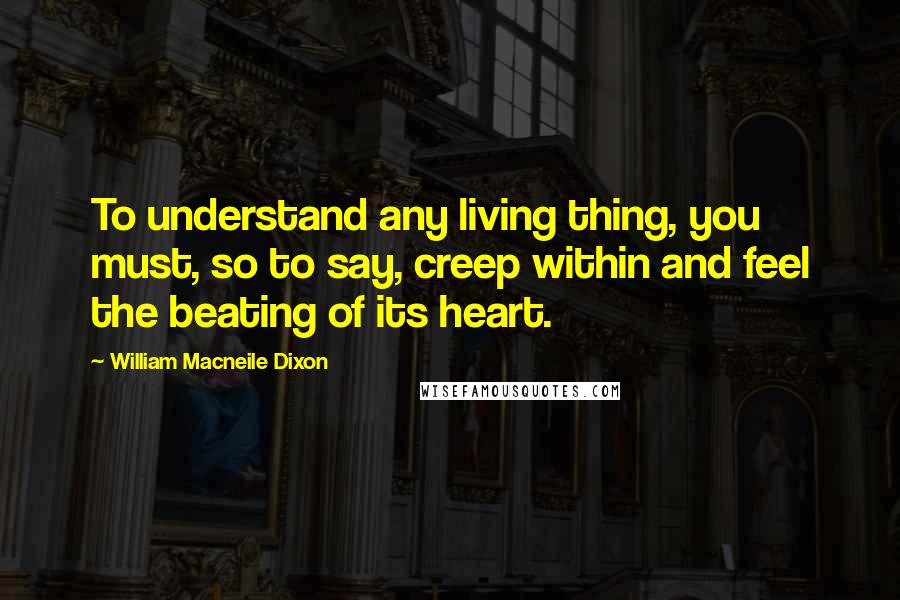 William Macneile Dixon Quotes: To understand any living thing, you must, so to say, creep within and feel the beating of its heart.