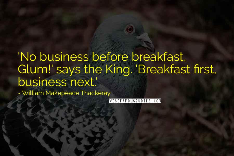 William Makepeace Thackeray Quotes: 'No business before breakfast, Glum!' says the King. 'Breakfast first, business next.'