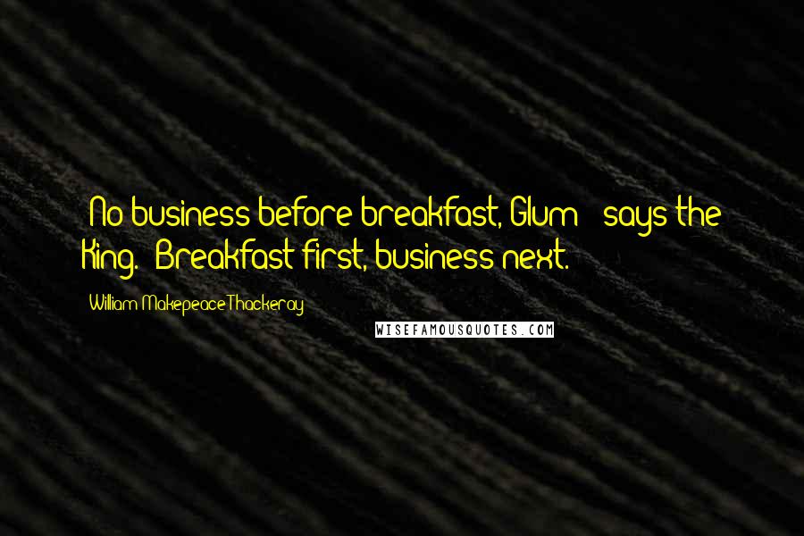 William Makepeace Thackeray Quotes: 'No business before breakfast, Glum!' says the King. 'Breakfast first, business next.'