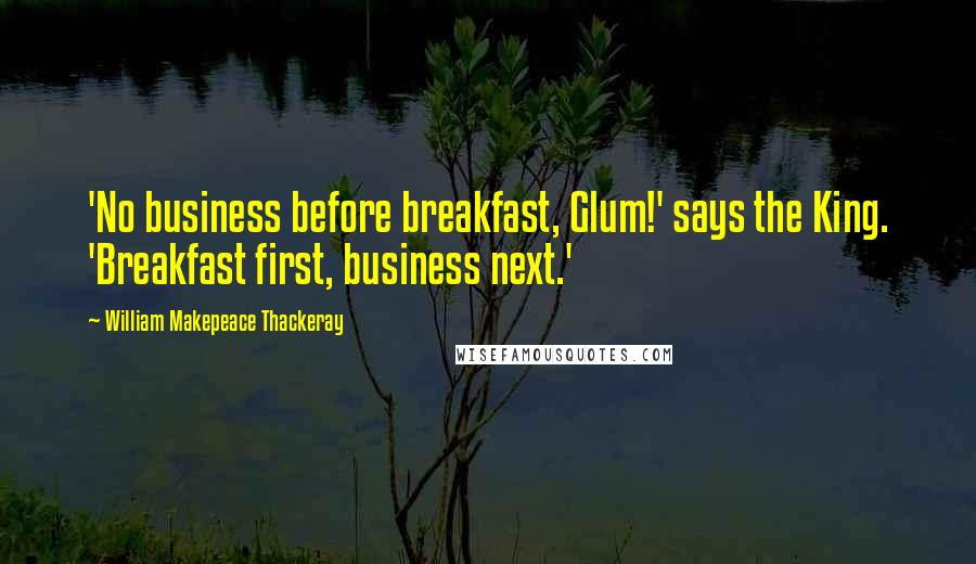 William Makepeace Thackeray Quotes: 'No business before breakfast, Glum!' says the King. 'Breakfast first, business next.'
