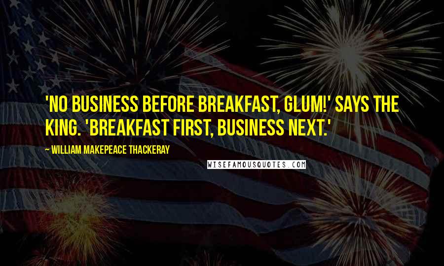William Makepeace Thackeray Quotes: 'No business before breakfast, Glum!' says the King. 'Breakfast first, business next.'