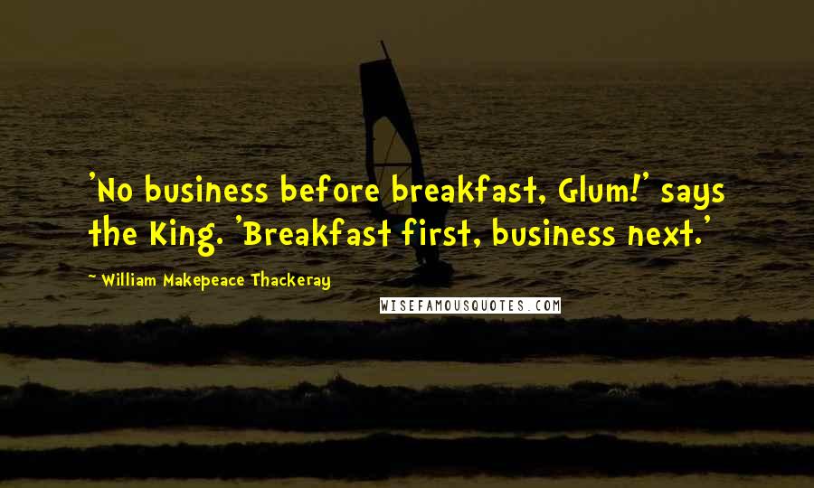 William Makepeace Thackeray Quotes: 'No business before breakfast, Glum!' says the King. 'Breakfast first, business next.'