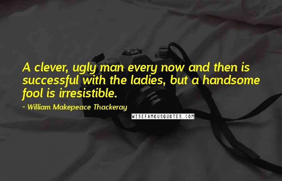 William Makepeace Thackeray Quotes: A clever, ugly man every now and then is successful with the ladies, but a handsome fool is irresistible.