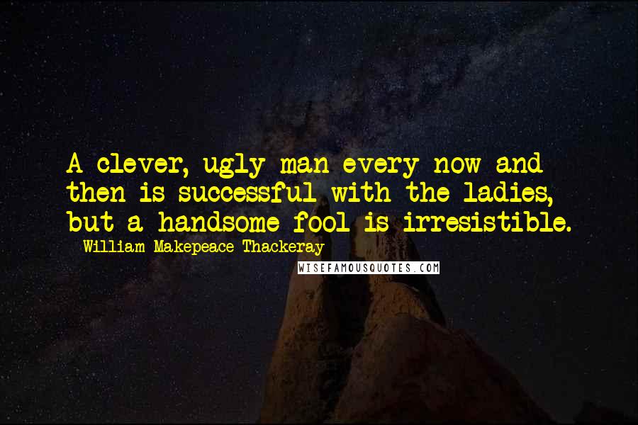 William Makepeace Thackeray Quotes: A clever, ugly man every now and then is successful with the ladies, but a handsome fool is irresistible.