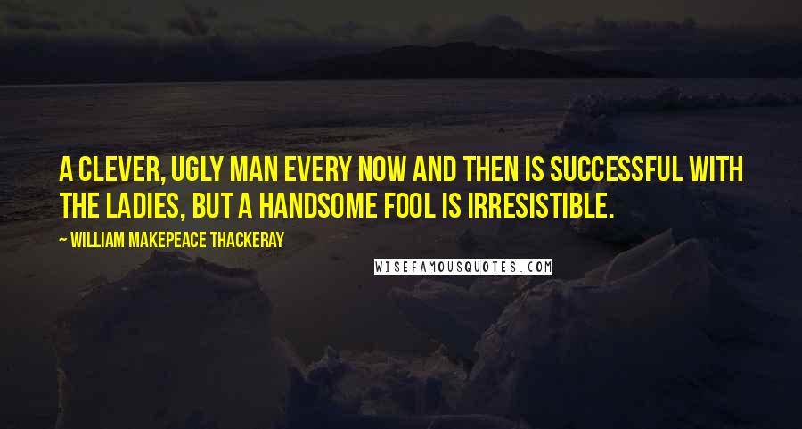 William Makepeace Thackeray Quotes: A clever, ugly man every now and then is successful with the ladies, but a handsome fool is irresistible.