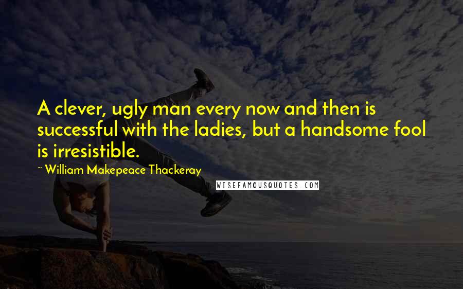 William Makepeace Thackeray Quotes: A clever, ugly man every now and then is successful with the ladies, but a handsome fool is irresistible.