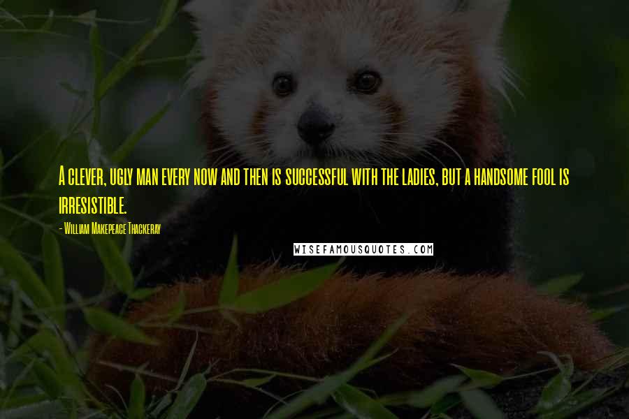 William Makepeace Thackeray Quotes: A clever, ugly man every now and then is successful with the ladies, but a handsome fool is irresistible.