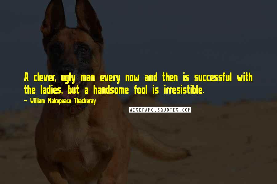 William Makepeace Thackeray Quotes: A clever, ugly man every now and then is successful with the ladies, but a handsome fool is irresistible.