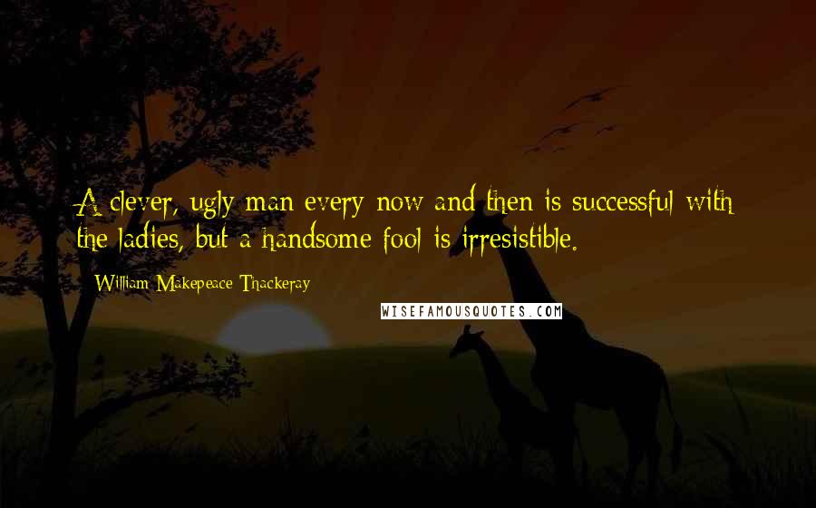 William Makepeace Thackeray Quotes: A clever, ugly man every now and then is successful with the ladies, but a handsome fool is irresistible.