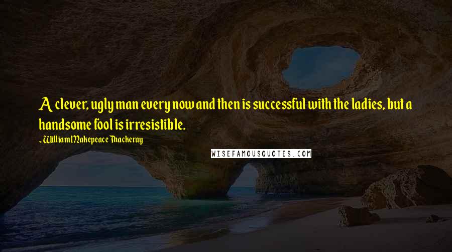 William Makepeace Thackeray Quotes: A clever, ugly man every now and then is successful with the ladies, but a handsome fool is irresistible.