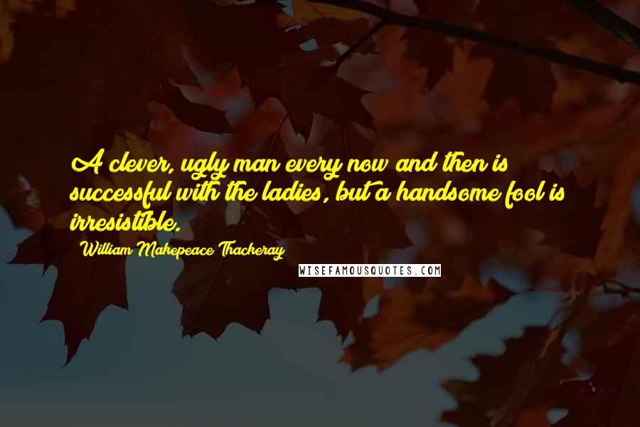 William Makepeace Thackeray Quotes: A clever, ugly man every now and then is successful with the ladies, but a handsome fool is irresistible.