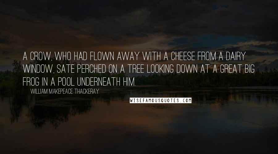 William Makepeace Thackeray Quotes: A crow, who had flown away with a cheese from a dairy window, sate perched on a tree looking down at a great big frog in a pool underneath him.