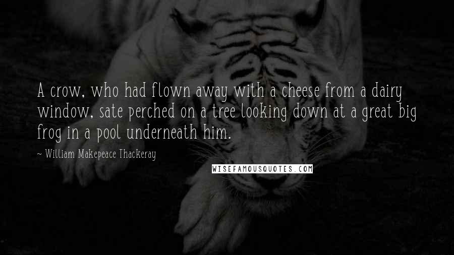 William Makepeace Thackeray Quotes: A crow, who had flown away with a cheese from a dairy window, sate perched on a tree looking down at a great big frog in a pool underneath him.
