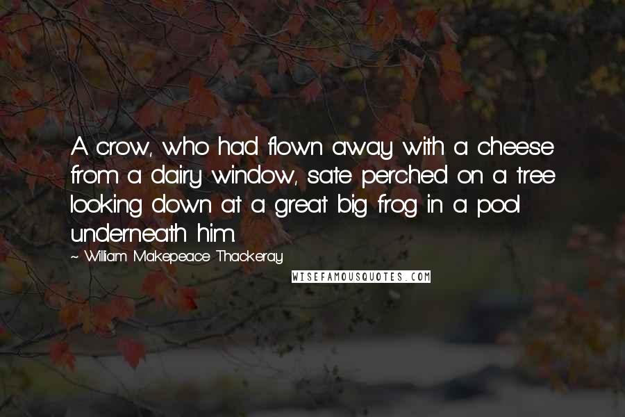 William Makepeace Thackeray Quotes: A crow, who had flown away with a cheese from a dairy window, sate perched on a tree looking down at a great big frog in a pool underneath him.